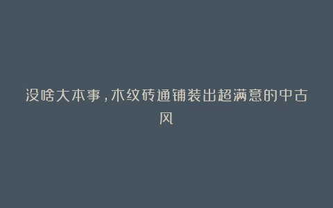 没啥大本事,木纹砖通铺装出超满意的中古风