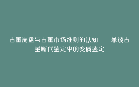 古董崩盘与古董市场准则的认知——兼谈古董断代鉴定中的变质鉴定