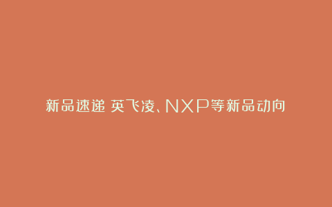 新品速递：英飞凌、NXP等新品动向！
