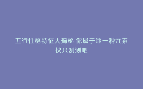 五行性格特征大揭秘!你属于哪一种元素?快来测测吧!