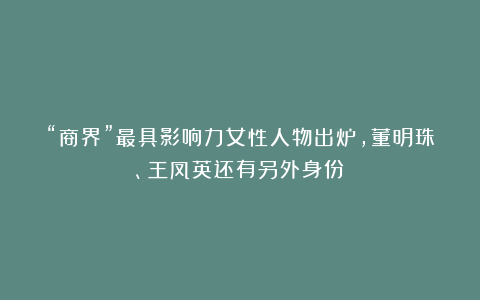 “商界”最具影响力女性人物出炉,董明珠、王凤英还有另外身份!