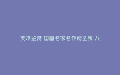 美术鉴赏︱国画名家名作精选集《八》