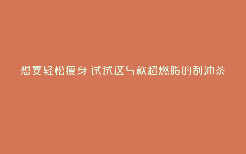 想要轻松瘦身?试试这5款超燃脂的刮油茶!