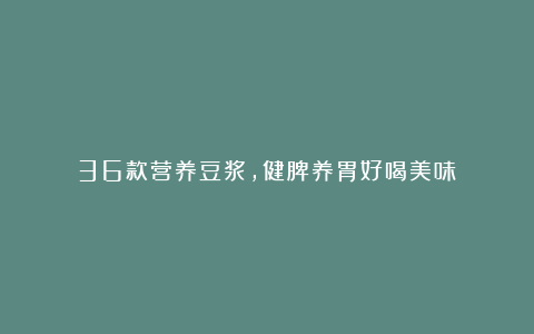 36款营养豆浆，健脾养胃好喝美味！