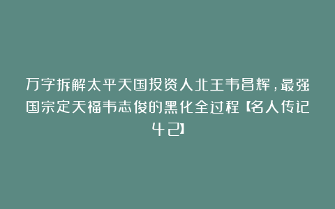 万字拆解太平天国投资人北王韦昌辉,最强国宗定天福韦志俊的黑化全过程【名人传记42】