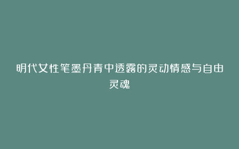 明代女性笔墨丹青中透露的灵动情感与自由灵魂