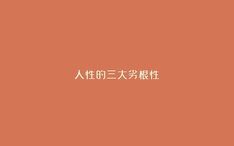 人性的三大劣根性: