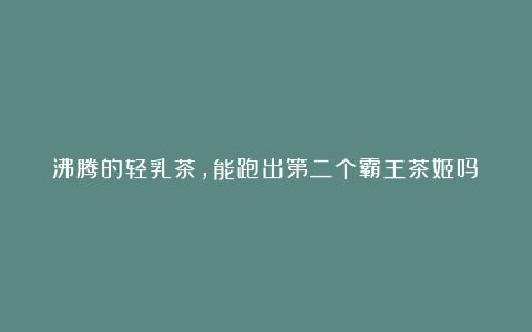 沸腾的轻乳茶，能跑出第二个霸王茶姬吗？