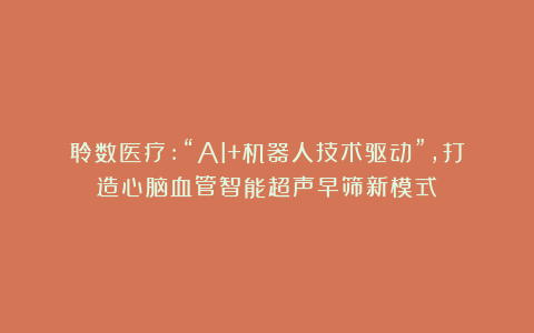 聆数医疗:“AI+机器人技术驱动”,打造心脑血管智能超声早筛新模式