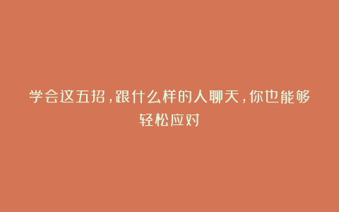 学会这五招,跟什么样的人聊天,你也能够轻松应对