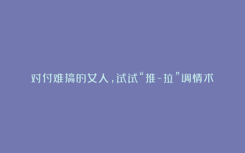 对付难搞的女人，试试“推-拉”调情术