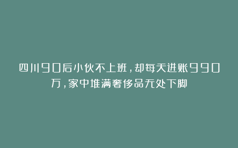 四川90后小伙不上班，却每天进账990万，家中堆满奢侈品无处下脚