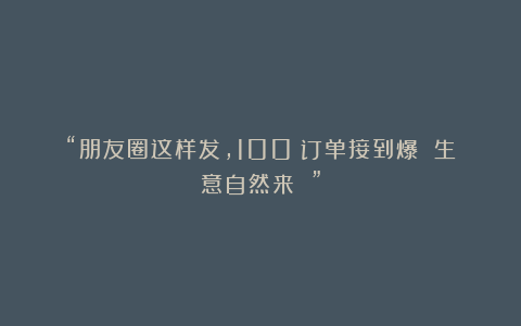 “朋友圈这样发，100%订单接到爆 生意自然来 ”
