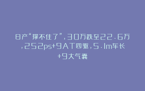 日产“撑不住了”,30万跌至22.6万,252ps+9AT四驱,5.1m车长+9大气囊