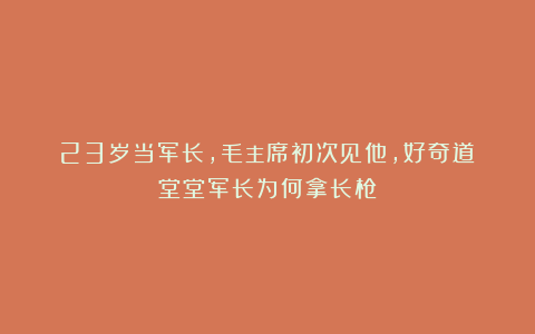23岁当军长,毛主席初次见他,好奇道:堂堂军长为何拿长枪?