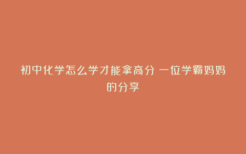初中化学怎么学才能拿高分:一位学霸妈妈的分享