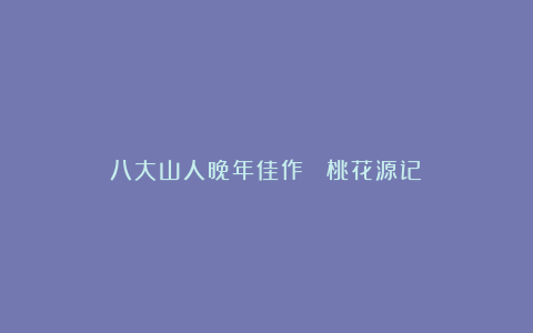 八大山人晚年佳作《 桃花源记》