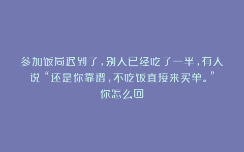参加饭局迟到了,别人已经吃了一半,有人说:“还是你靠谱,不吃饭直接来买单。”你怎么回?