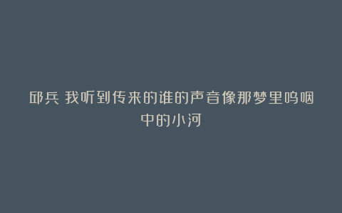 邱兵|我听到传来的谁的声音像那梦里呜咽中的小河