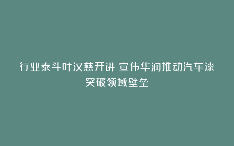 行业泰斗叶汉慈开讲!宣伟华润推动汽车漆突破领域壁垒
