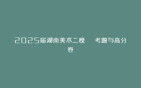 2025届湖南美术二模 | 考题与高分卷