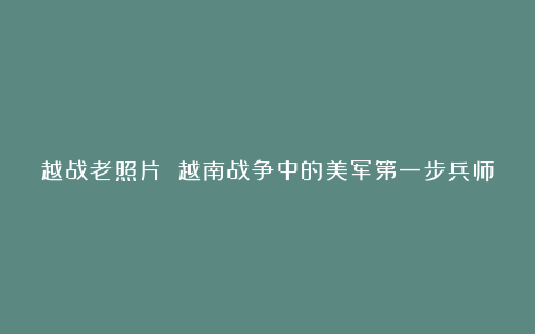 越战老照片 越南战争中的美军第一步兵师