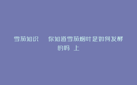 雪茄知识 | 你知道雪茄烟叶是如何发酵的吗？（上）