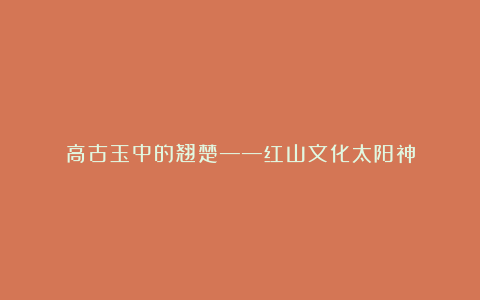高古玉中的翘楚——红山文化太阳神