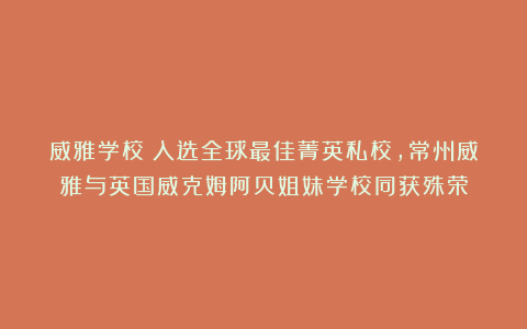 威雅学校:入选全球最佳菁英私校,常州威雅与英国威克姆阿贝姐妹学校同获殊荣