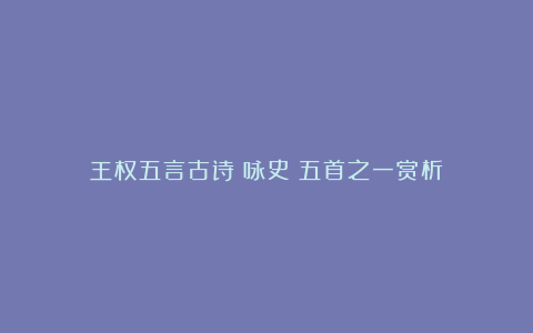王权五言古诗《咏史》五首之一赏析