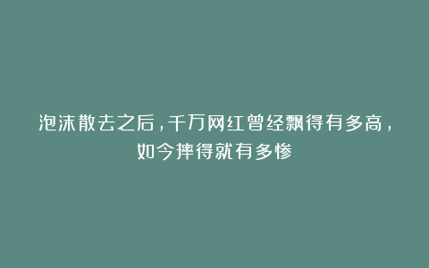 泡沫散去之后,千万网红曾经飘得有多高,如今摔得就有多惨