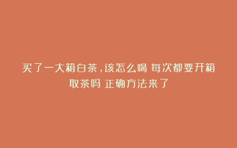 买了一大箱白茶,该怎么喝?每次都要开箱取茶吗?正确方法来了
