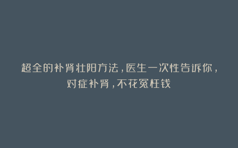 超全的补肾壮阳方法,医生一次性告诉你,对症补肾,不花冤枉钱!