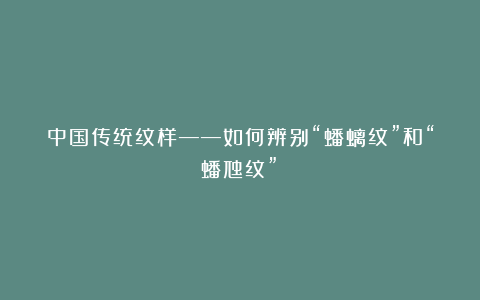 中国传统纹样——如何辨别“蟠螭纹”和“蟠虺纹”?