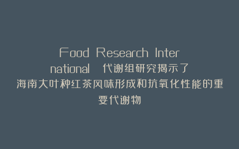 Food Research International ||代谢组研究揭示了海南大叶种红茶风味形成和抗氧化性能的重要代谢物