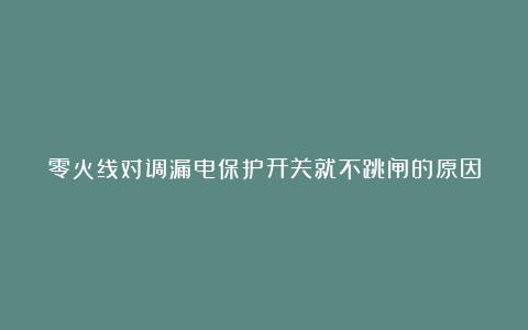 零火线对调漏电保护开关就不跳闸的原因