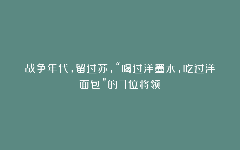 战争年代,留过苏,“喝过洋墨水,吃过洋面包”的7位将领