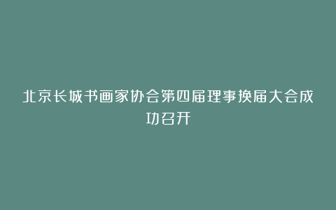北京长城书画家协会第四届理事换届大会成功召开