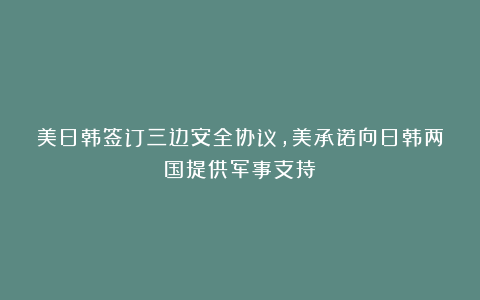 美日韩签订三边安全协议，美承诺向日韩两国提供军事支持