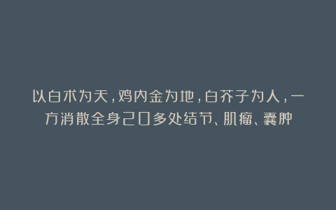 以白术为天，鸡内金为地，白芥子为人，一方消散全身20多处结节、肌瘤、囊肿