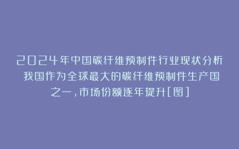 2024年中国碳纤维预制件行业现状分析：我国作为全球最大的碳纤维预制件生产国之一，市场份额逐年提升[图]