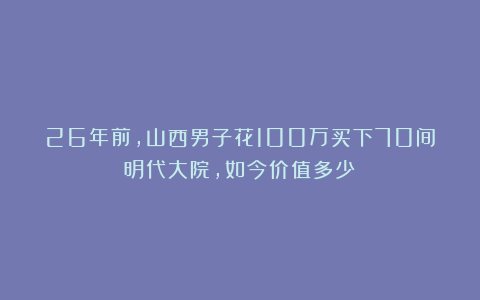 26年前,山西男子花100万买下70间明代大院,如今价值多少?