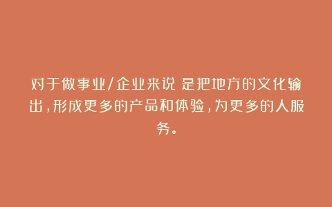 对于做事业/企业来说：是把地方的文化输出，形成更多的产品和体验，为更多的人服务。