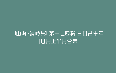 【山海·清吟集】第一七四辑（2024年10月上半月合集）