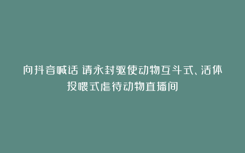 向抖音喊话:请永封驱使动物互斗式、活体投喂式虐待动物直播间!