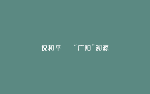 倪和平 || “广阳”溯源