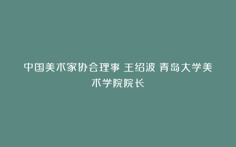 中国美术家协会理事:王绍波(青岛大学美术学院院长)
