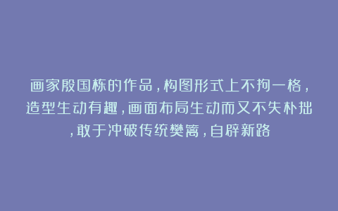画家殷国栋的作品，构图形式上不拘一格，造型生动有趣，画面布局生动而又不失朴拙，敢于冲破传统樊篱，自辟新路