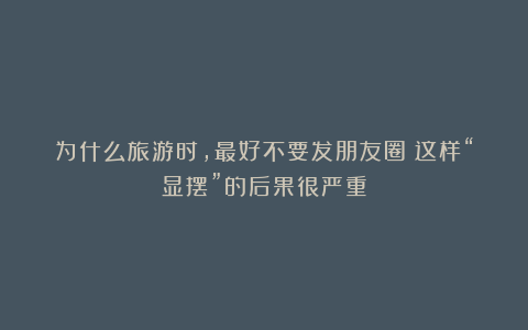 为什么旅游时,最好不要发朋友圈?这样“显摆”的后果很严重