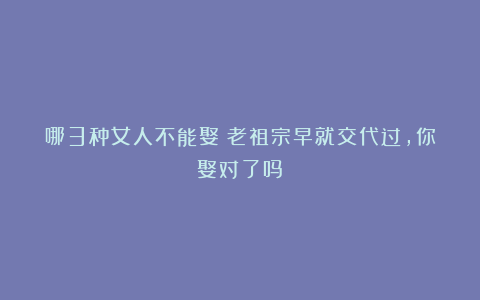 哪3种女人不能娶?老祖宗早就交代过,你娶对了吗?